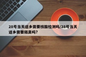 28号当天返乡需要核酸检测吗/28号当天返乡需要隔离吗?