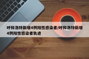 呼和浩特新增4例阳性感染者/呼和浩特新增4例阳性感染者轨迹