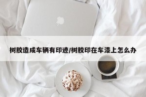 树胶造成车辆有印迹/树胶印在车漆上怎么办