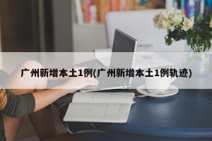 广州新增本土1例(广州新增本土1例轨迹)