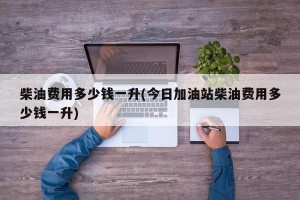 柴油费用多少钱一升(今日加油站柴油费用多少钱一升)