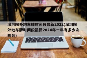 深圳限外地车牌时间段最新2022(深圳限外地车牌时间段最新2024年一年有多少次机会)
