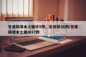 甘肃新增本土确诊5例、无症状36例/甘肃新增本土确诊17例