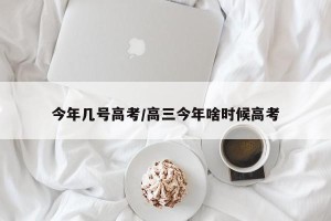 今年几号高考/高三今年啥时候高考