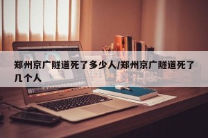郑州京广隧道死了多少人/郑州京广隧道死了几个人