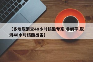 【多地取消查48小时核酸专家:非躺平,取消48小时核酸出省】
