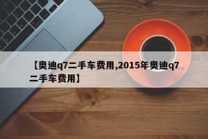 【奥迪q7二手车费用,2015年奥迪q7二手车费用】