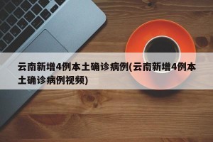 云南新增4例本土确诊病例(云南新增4例本土确诊病例视频)