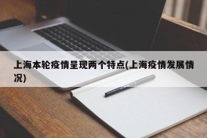 上海本轮疫情呈现两个特点(上海疫情发展情况)