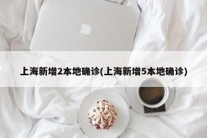 上海新增2本地确诊(上海新增5本地确诊)
