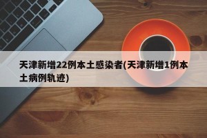 天津新增22例本土感染者(天津新增1例本土病例轨迹)