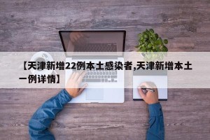 【天津新增22例本土感染者,天津新增本土一例详情】