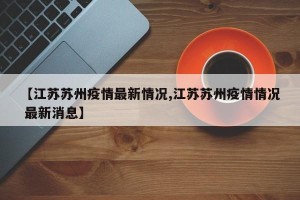 【江苏苏州疫情最新情况,江苏苏州疫情情况 最新消息】