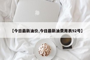 【今日最新油价,今日最新油费用表92号】