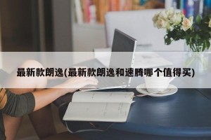 最新款朗逸(最新款朗逸和速腾哪个值得买)