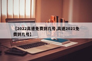【2022高速免费到几号,高速2021免费到几号】