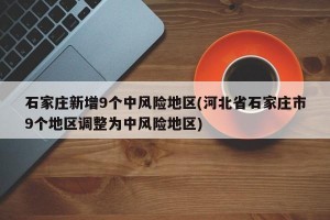 石家庄新增9个中风险地区(河北省石家庄市9个地区调整为中风险地区)