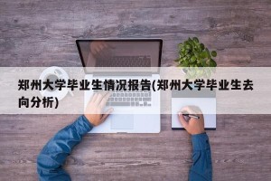 郑州大学毕业生情况报告(郑州大学毕业生去向分析)