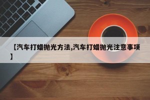 【汽车打蜡抛光方法,汽车打蜡抛光注意事项】