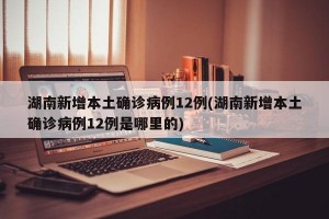 湖南新增本土确诊病例12例(湖南新增本土确诊病例12例是哪里的)