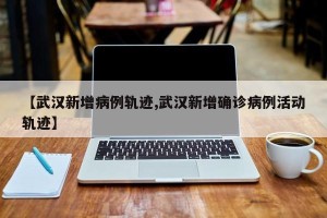 【武汉新增病例轨迹,武汉新增确诊病例活动轨迹】