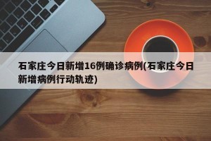 石家庄今日新增16例确诊病例(石家庄今日新增病例行动轨迹)