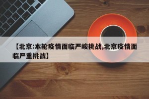 【北京:本轮疫情面临严峻挑战,北京疫情面临严重挑战】