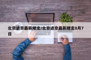 北京进京最新规定/北京进京最新规定8月7日