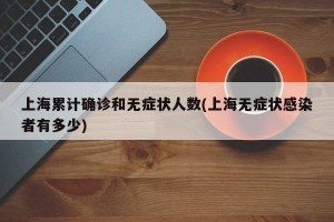 上海累计确诊和无症状人数(上海无症状感染者有多少)