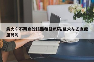 乘火车不再查验核酸和健康码/坐火车还查健康码吗