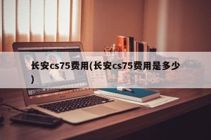 长安cs75费用(长安cs75费用是多少)