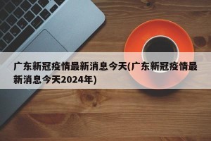 广东新冠疫情最新消息今天(广东新冠疫情最新消息今天2024年)