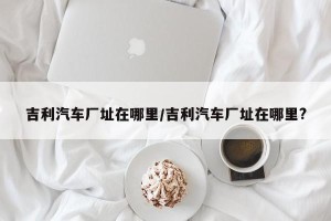吉利汽车厂址在哪里/吉利汽车厂址在哪里?