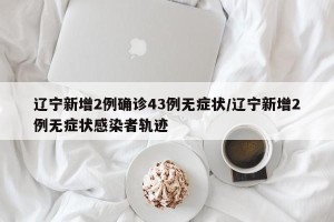 辽宁新增2例确诊43例无症状/辽宁新增2例无症状感染者轨迹