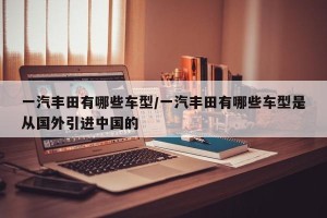 一汽丰田有哪些车型/一汽丰田有哪些车型是从国外引进中国的