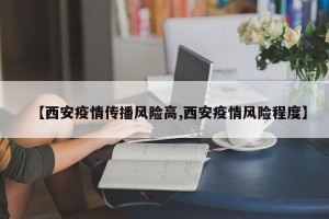 【西安疫情传播风险高,西安疫情风险程度】