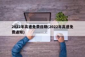 2022年高速免费日期(2022年高速免费通知)