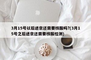 3月15号以后进京还需要核酸吗?(3月15号之后进京还需要核酸检测)