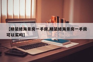 【精装修海景房一手房,精装修海景房一手房可以买吗】