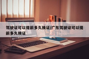 驾驶证可以提前多久换证/广东驾驶证可以提前多久换证