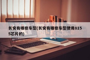 长安有哪些车型(长安有哪些车型使用8155芯片的)