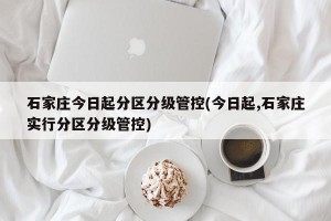 石家庄今日起分区分级管控(今日起,石家庄实行分区分级管控)