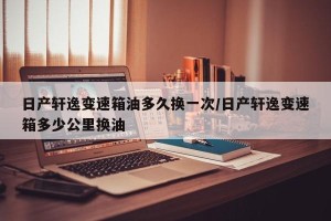 日产轩逸变速箱油多久换一次/日产轩逸变速箱多少公里换油