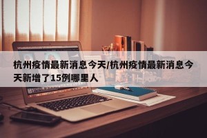 杭州疫情最新消息今天/杭州疫情最新消息今天新增了15例哪里人