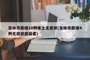 吉林市新增10例本土无症状(吉林市新增4例无症状感染者)