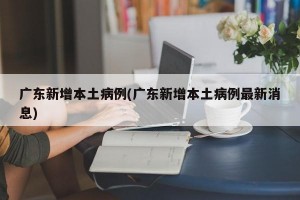 广东新增本土病例(广东新增本土病例最新消息)
