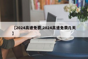 【2024高速免费,2024高速免费几天】