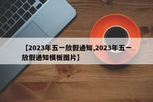 【2023年五一放假通知,2023年五一放假通知模板图片】