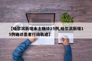 【哈尔滨新增本土确诊15例,哈尔滨新增15例确诊患者行动轨迹】
