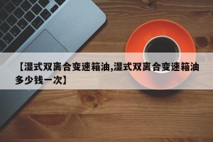 【湿式双离合变速箱油,湿式双离合变速箱油多少钱一次】